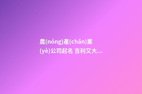 農(nóng)產(chǎn)業(yè)公司起名 吉利又大氣企業(yè)名,起名之家-第1張-公司起名-玄機(jī)派